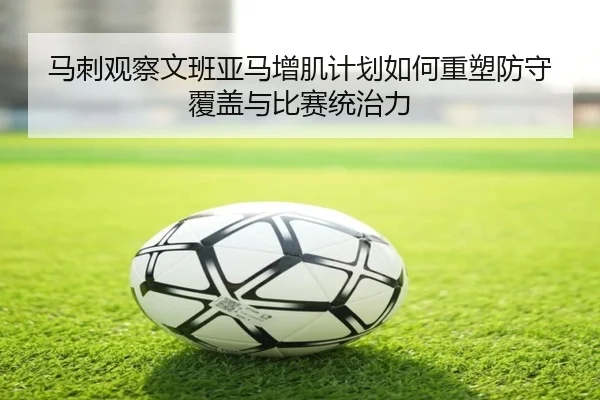 马刺观察文班亚马增肌计划如何重塑防守覆盖与比赛统治力