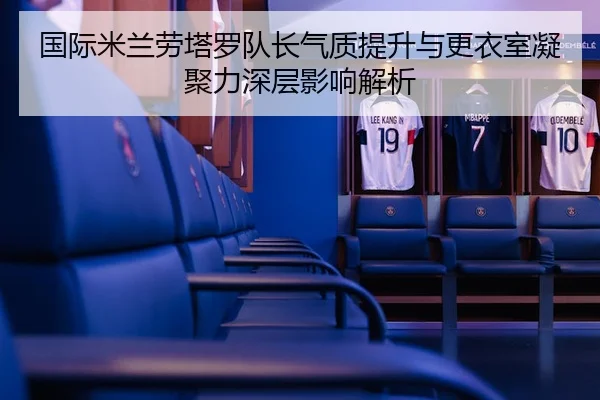 国际米兰劳塔罗队长气质提升与更衣室凝聚力深层影响解析