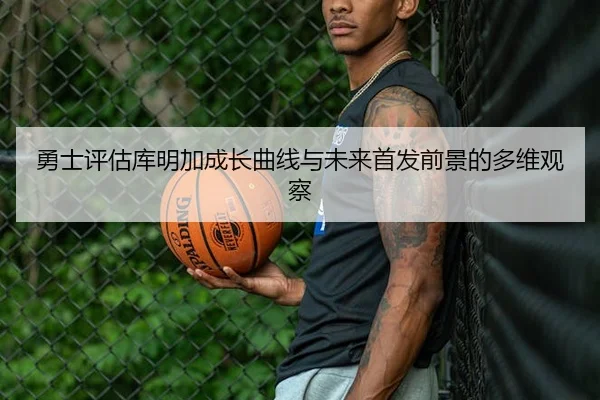 勇士评估库明加成长曲线与未来首发前景的多维观察